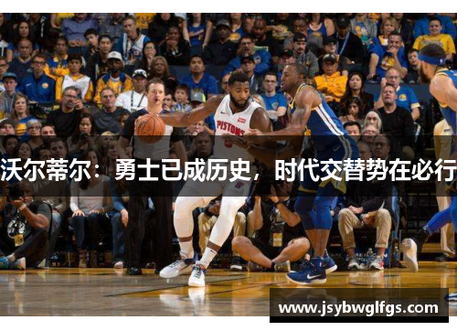 沃尔蒂尔：勇士已成历史，时代交替势在必行