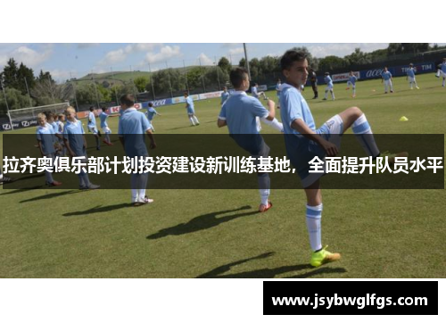 拉齐奥俱乐部计划投资建设新训练基地，全面提升队员水平