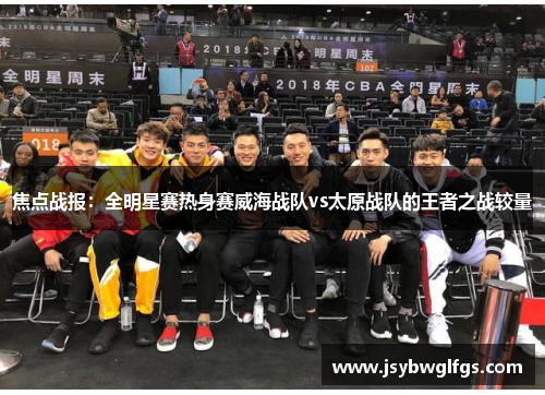 焦点战报：全明星赛热身赛威海战队vs太原战队的王者之战较量